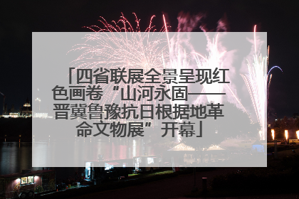 四省联展全景呈现红色画卷“山河永固——晋冀鲁豫抗日根据地革命文物展”开幕