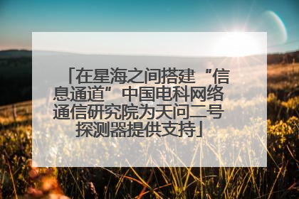 在星海之间搭建“信息通道”中国电科网络通信研究院为天问二号探测器提供支持
