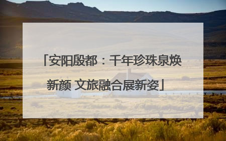 安阳殷都：千年珍珠泉焕新颜 文旅融合展新姿
