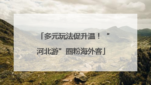 多元玩法促升温！“河北游”圈粉海外客
