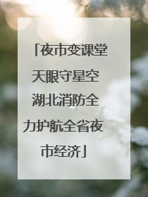 夜市变课堂 天眼守星空 湖北消防全力护航全省夜市经济