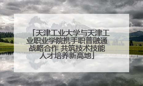 天津工业大学与天津工业职业学院携手职普融通战略合作 共筑技术技能人才培养新高地