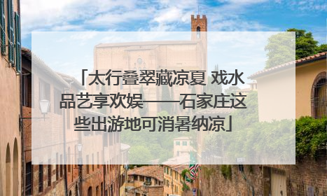 太行叠翠藏凉夏 戏水品艺享欢娱——石家庄这些出游地可消暑纳凉