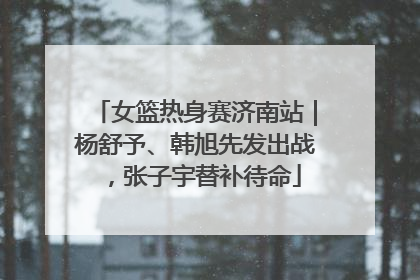 女篮热身赛济南站｜杨舒予、韩旭先发出战，张子宇替补待命