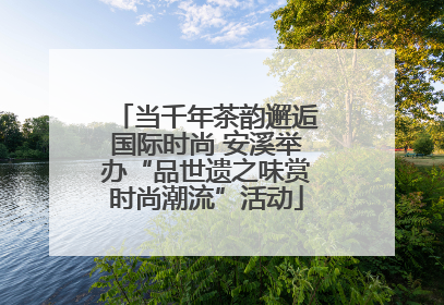 当千年茶韵邂逅国际时尚 安溪举办“品世遗之味赏时尚潮流”活动