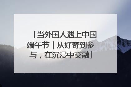 当外国人遇上中国端午节｜从好奇到参与，在沉浸中交融