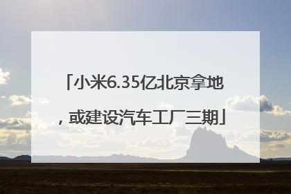 小米6.35亿北京拿地，或建设汽车工厂三期