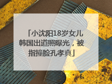 小沈阳18岁女儿韩国出道照曝光，被指撞脸孔孝真