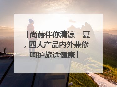 尚赫伴你清凉一夏，四大产品内外兼修呵护旅途健康