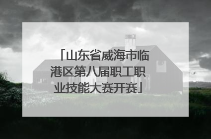 山东省威海市临港区第八届职工职业技能大赛开赛