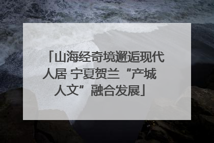 山海经奇境邂逅现代人居 宁夏贺兰“产城人文”融合发展