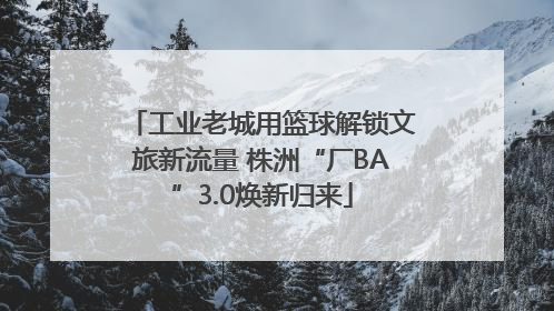 工业老城用篮球解锁文旅新流量 株洲“厂BA”3.0焕新归来