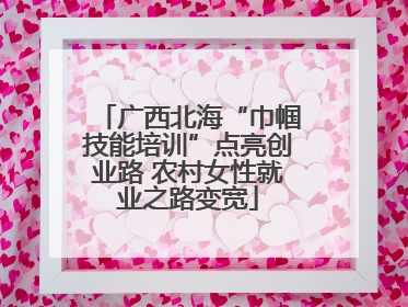 广西北海“巾帼技能培训”点亮创业路 农村女性就业之路变宽