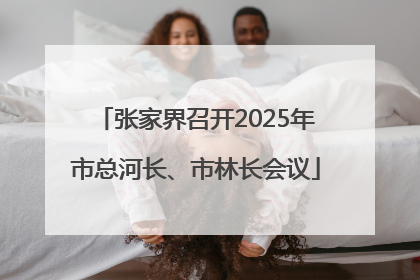 张家界召开2025年市总河长、市林长会议