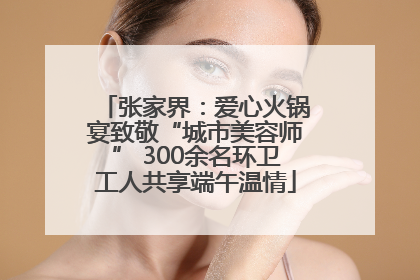 张家界：爱心火锅宴致敬“城市美容师” 300余名环卫工人共享端午温情