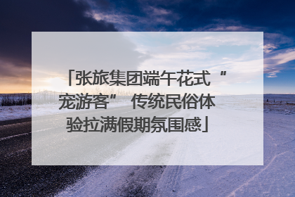 张旅集团端午花式“宠游客” 传统民俗体验拉满假期氛围感