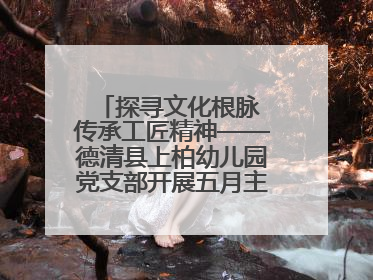 探寻文化根脉 传承工匠精神——德清县上柏幼儿园党支部开展五月主题党日活动