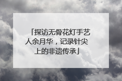 探访无骨花灯手艺人余月华，记录针尖上的非遗传承