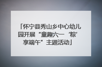 怀宁县秀山乡中心幼儿园开展“童趣六一‘粽’享端午”主题活动