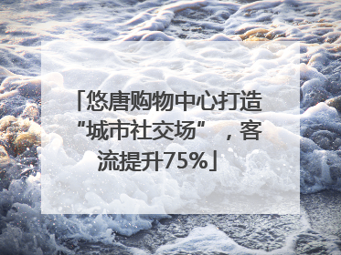 悠唐购物中心打造“城市社交场”，客流提升75%