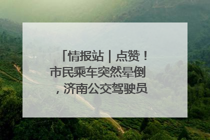 情报站｜点赞！市民乘车突然晕倒，济南公交驾驶员和乘客热心相助