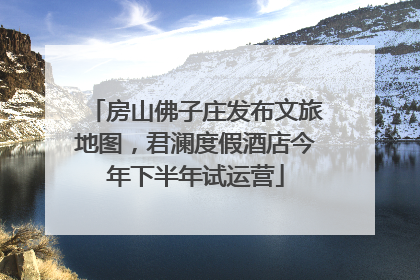 房山佛子庄发布文旅地图，君澜度假酒店今年下半年试运营