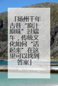 扬州千年古巷“原汁原味”过端午，传统文化如何“活起来”在这里可以找到答案