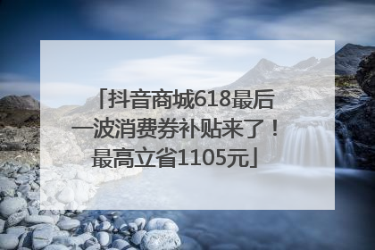 抖音商城618最后一波消费券补贴来了！最高立省1105元