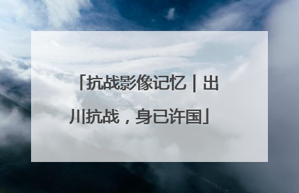 抗战影像记忆｜出川抗战，身已许国