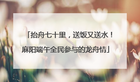 抬舟七十里，送饭又送水！麻阳端午全民参与的龙舟情