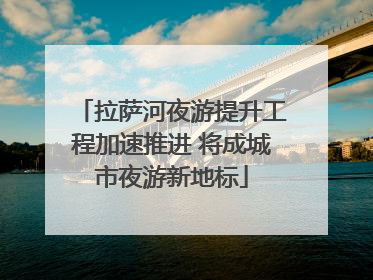 拉萨河夜游提升工程加速推进 将成城市夜游新地标