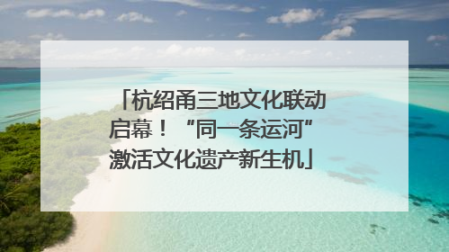 杭绍甬三地文化联动启幕！“同一条运河”激活文化遗产新生机