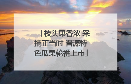 枝头果香浓 采摘正当时 晋源特色瓜果轮番上市
