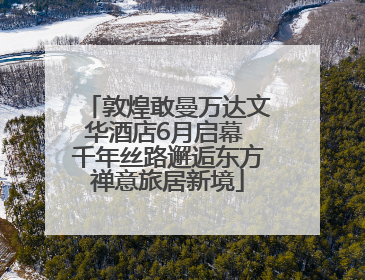 敦煌敢曼万达文华酒店6月启幕 千年丝路邂逅东方禅意旅居新境