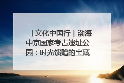 文化中国行｜渤海中京国家考古遗址公园：时光馈赠的宝藏 历史凝固的诗篇