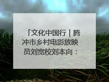 文化中国行｜腾冲市乡村电影放映员刘宽校刘本向：放映父子兵 接力光影梦