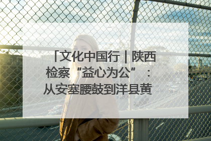 文化中国行｜陕西检察“益心为公”：从安塞腰鼓到洋县黄酒的非遗守护