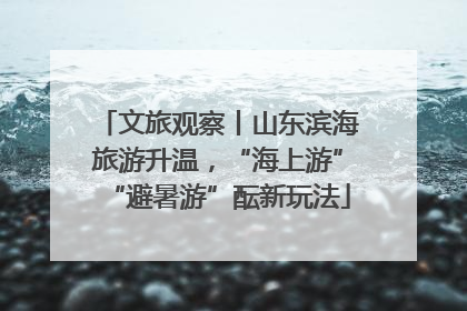 文旅观察丨山东滨海旅游升温，“海上游”“避暑游”酝新玩法