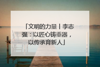 文明的力量丨李志强：以匠心铸重器，以传承育新人