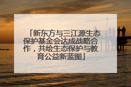 新东方与三江源生态保护基金会达成战略合作，共绘生态保护与教育公益新蓝图