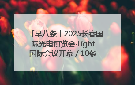 早八条丨2025长春国际光电博览会·Light国际会议开幕 / 10条政策举措专解急难愁盼 让群众看到变化得到实惠！