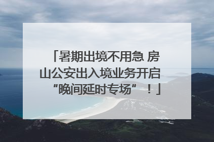 暑期出境不用急 房山公安出入境业务开启“晚间延时专场”！