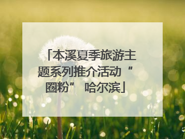 本溪夏季旅游主题系列推介活动“圈粉” 哈尔滨