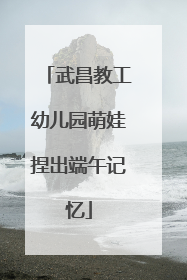 武昌教工幼儿园萌娃捏出端午记忆