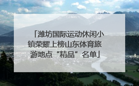 潍坊国际运动休闲小镇荣耀上榜山东体育旅游地点“精品”名单
