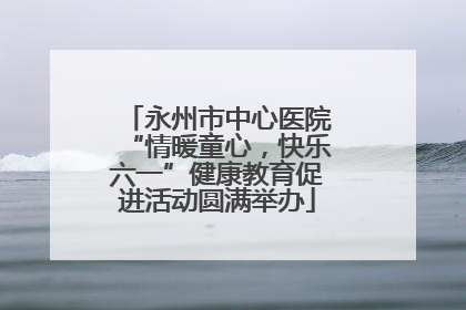 永州市中心医院“情暖童心，快乐六一”健康教育促进活动圆满举办
