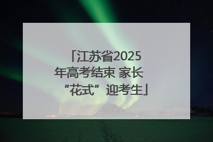 江苏省2025年高考结束 家长“花式”迎考生