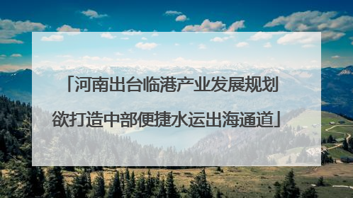 河南出台临港产业发展规划 欲打造中部便捷水运出海通道