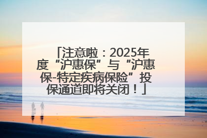 注意啦：2025年度“沪惠保”与“沪惠保-特定疾病保险”投保通道即将关闭！