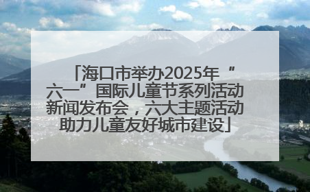海口市举办2025年“六一”国际儿童节系列活动新闻发布会，六大主题活动助力儿童友好城市建设